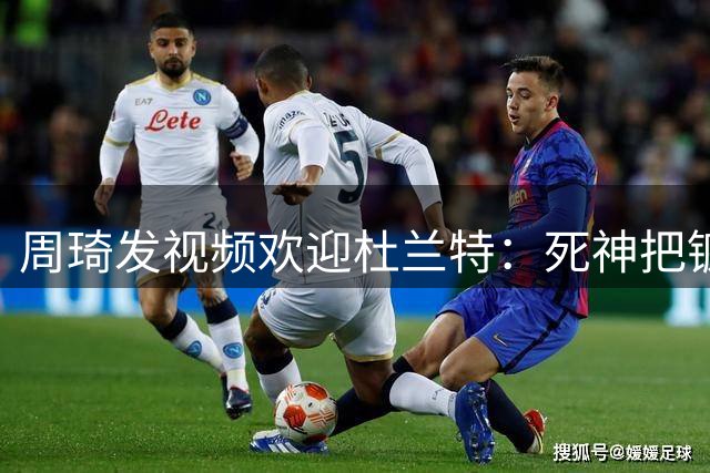 周琦发视频欢迎杜兰特：死神把镰刀带进抖音 我会一直支持你